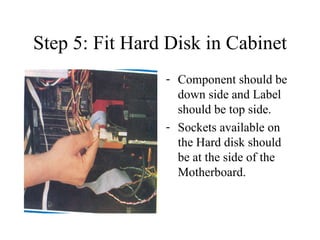 Step 5: Fit Hard Disk in Cabinet Component should be down side and Label should be top side. Sockets available on the Hard disk should be at the side of the Motherboard. 