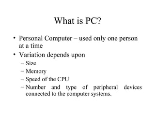 What is PC? Personal Computer – used only one person at a time Variation depends upon Size  Memory Speed of the CPU  Number and type of peripheral devices connected to the computer systems.  