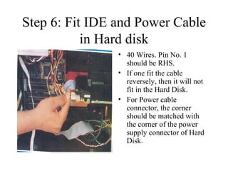Step 6: Fit IDE and Power Cable in Hard disk 40 Wires. Pin No. 1 should be RHS. If one fit the cable reversely, then it will not fit in the Hard Disk. For Power cable connector, the corner should be matched with the corner of the power supply connector of Hard Disk. 