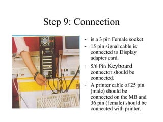 Step 9: Connection is a 3 pin Female socket 15 pin signal cable is connected to Display adapter card. 5/6 Pin  Keyboard  connector should be connected. A printer cable of 25 pin (male) should be connected on the MB and 36 pin (female) should be connected with printer. 