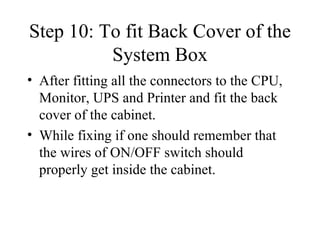 Step 10: To fit Back Cover of the System Box After fitting all the connectors to the CPU, Monitor, UPS and Printer and fit the back cover of the cabinet. While fixing if one should remember that the wires of ON/OFF switch should properly get inside the cabinet. 