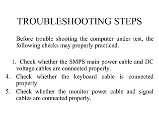 TROUBLESHOOTING STEPS Before trouble shooting the computer under test, the following checks may properly practiced.   1.  Check whether the SMPS main power cable and DC voltage cables are connected properly. Check whether the keyboard cable is connected properly. Check whether the monitor power cable and signal cables are connected properly. 