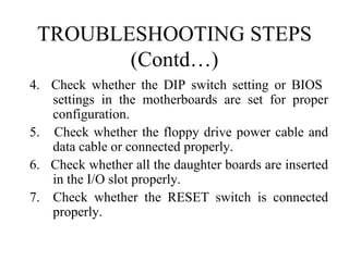 TROUBLESHOOTING STEPS (Contd…) 4.  Check whether the DIP switch setting or BIOS  settings in the motherboards are set for proper configuration. 5.  Check whether the floppy drive power cable and data cable or connected properly. 6.  Check whether all the daughter boards are inserted in the I/O slot properly. 7.  Check whether the RESET switch is connected properly. 