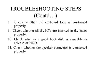 TROUBLESHOOTING STEPS (Contd…) 8.  Check whether the keyboard lock is positioned properly. 9.  Check whether all the IC’s are inserted in the bases properly. 10. Check whether a good boot disk is available in drive A or HDD. 11. Check whether the speaker connector is connected properly.   