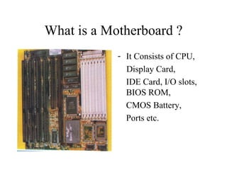 What is a Motherboard ? It Consists of CPU, Display Card,  IDE Card, I/O slots, BIOS ROM, CMOS Battery,  Ports etc. 