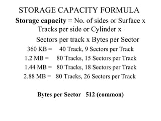 STORAGE CAPACITY FORMULA Storage capacity =  No. of sides or Surface x Tracks per side or Cylinder x  Sectors per track x Bytes per Sector 360 KB = 40 Track, 9 Sectors per Track 1.2 MB = 80 Tracks, 15 Sectors per Track 1.44 MB = 80 Tracks, 18 Sectors per Track 2.88 MB = 80 Tracks, 26 Sectors per Track  Bytes per Sector 512 (common) 