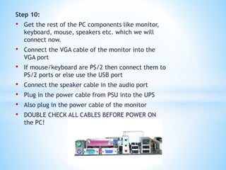 Step 10:
• Get the rest of the PC components like monitor,
keyboard, mouse, speakers etc. which we will
connect now.
• Connect the VGA cable of the monitor into the
VGA port
• If mouse/keyboard are PS/2 then connect them to
PS/2 ports or else use the USB port
• Connect the speaker cable in the audio port
• Plug in the power cable from PSU into the UPS
• Also plug in the power cable of the monitor
• DOUBLE CHECK ALL CABLES BEFORE POWER ON
the PC!
 