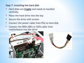 Step 7: Installing the hard disk
• Hard disks are fragile and needs to handled
carefully.
• Place the hard drive into the bay
• Secure the drive with screws
• Connect the power cable from PSU to hard disk
• Connect the PATA (IDE) or SATA cable from
motherboard into the drive
 