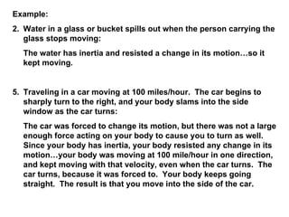 Example: Water in a glass or bucket spills out when the person carrying the glass stops moving: The water has inertia and resisted a change in its motion…so it kept moving. Traveling in a car moving at 100 miles/hour.  The car begins to sharply turn to the right, and your body slams into the side window as the car turns: The car was forced to change its motion, but there was not a large enough force acting on your body to cause you to turn as well.  Since your body has inertia, your body resisted any change in its motion…your body was moving at 100 mile/hour in one direction, and kept moving with that velocity, even when the car turns.  The car turns, because it was forced to.  Your body keeps going straight.  The result is that you move into the side of the car. 