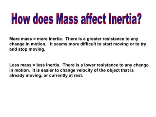 How does Mass affect Inertia? More mass = more Inertia.  There is a greater resistance to any change in motion.  It seems more difficult to start moving or to try and stop moving. Less mass = less Inertia.  There is a lower resistance to any change in motion.  It is easier to change velocity of the object that is already moving, or currently at rest. 