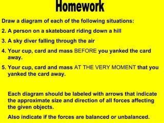 Homework Draw a diagram of each of the following situations: A person on a skateboard riding down a hill A sky diver falling through the air Your cup, card and mass  BEFORE  you yanked the card away. Your cup, card and mass  AT THE VERY MOMENT  that you yanked the card away. Each diagram should be labeled with arrows that indicate the approximate size and direction of all forces affecting the given objects.  Also indicate if the forces are balanced or unbalanced. 
