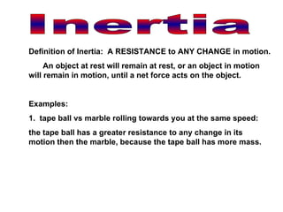 Inertia Definition of Inertia:  A RESISTANCE to ANY CHANGE in motion. An object at rest will remain at rest, or an object in motion will remain in motion, until a net force acts on the object. Examples: 1.  tape ball vs marble rolling towards you at the same speed: the tape ball has a greater resistance to any change in its motion then the marble, because the tape ball has more mass. 