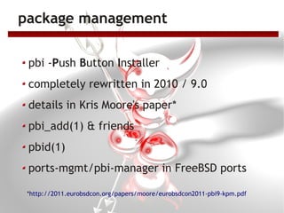 package management

 pbi -Push Button Installer
 completely rewritten in 2010 / 9.0
 details in Kris Moore's paper*
 pbi_add(1) & friends
 pbid(1)
 ports-mgmt/pbi-manager in FreeBSD ports

 *http://2011.eurobsdcon.org/papers/moore/eurobsdcon2011-pbi9-kpm.pdf
 