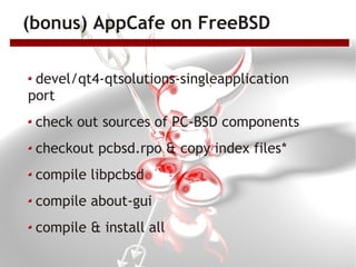 (bonus) AppCafe on FreeBSD

 devel/qt4-qtsolutions-singleapplication
port
 check out sources of PC-BSD components
 checkout pcbsd.rpo & copy index files*
 compile libpcbsd
 compile about-gui
 compile & install all
 