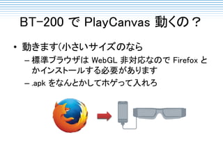 BT-200 で PlayCanvas 動くの？
• 動きます(小さいサイズのなら
– 標準ブラウザは WebGL 非対応なので Firefox と
かインストールする必要があります
– .apk をなんとかしてホゲって入れろ
 