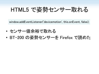 HTML5 で姿勢センサー取れる
• センサー値余裕で取れる
• BT-200 の姿勢センサーを Firefox で読めた
window.addEventListener('devicemotion', this.onEvent, false);
 