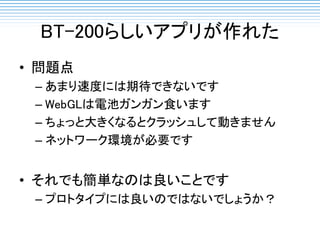 BT-200らしいアプリが作れた
• 問題点
– あまり速度には期待できないです
– WebGLは電池ガンガン食います
– ちょっと大きくなるとクラッシュして動きません
– ネットワーク環境が必要です
• それでも簡単なのは良いことです
– プロトタイプには良いのではないでしょうか？
 