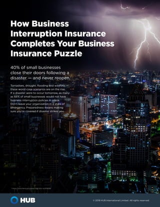 © 2018 HUB International Limited. All rights reserved.
How Business
Interruption Insurance
Completes Your Business
Insurance Puzzle
40% of small businesses
close their doors following a
disaster — and never reopen.1
Tornadoes, drought, flooding and wildfires —
these worst-case scenarios are on the rise.
If a disaster were to occur tomorrow, as many
as 66% of small businesses would not have
business interruption policies in place.
Don’t leave your organization in a state of
emergency. Preparedness means making
sure you’re covered if disaster strikes you.
1 https://www.fema.gov/protecting-your-businesses
 