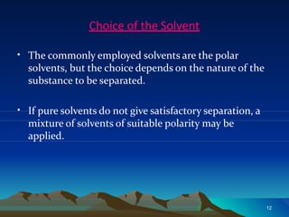 Choice of the Solvent
12
• The commonly employed solvents are the polar
solvents, but the choice depends on the nature of the
substance to be separated.
• If pure solvents do not give satisfactory separation, a
mixture of solvents of suitable polarity may be
applied.
 