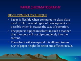 PAPER CHROMATOGRAPHY
DEVELOPMENT TECHNIQUE
• Paper is flexible when compared to glass plate
used in TLC, several types of development are
possible which increases the ease of operation.
15
•
• The paper is dipped in solvent in such a manner
that the spots will not dip completely into the
solvent.
The solvent will rise up and it is allowed to run
2/3rd of paper height for better and efficient result.
 