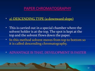PAPER CHROMATOGRAPHY
•
17
2) DESCENDING TYPE (a downward slope)
• This is carried out in a special chamber where the
solvent holder is at the top. The spot is kept at the
•
top and the solvent flows down the paper.
In this method solvent moves from top to bottom so
it is called descending chromatography.
• ADVANTAGE IS THAT, DEVELOPMENT IS FASTER
 