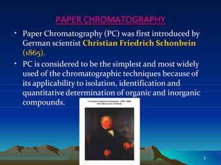 PAPER CHROMATOGRAPHY
•
•
Paper Chromatography (PC) was first introduced by
German scientist Christian Friedrich Schonbein
(1865).
PC is considered to be the simplest and most widely
used of the chromatographic techniques because of
its applicability to isolation, identification and
quantitative determination of organic and inorganic
compounds.
2
 