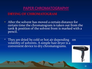 PAPER CHROMATOGRAPHY
DRYING OF CHROMATOGRAM
• After the solvent has moved a certain distance for
certain time the chromatogram is taken out from the
tank & position of the solvent front is marked with a
pencil.
• They are dried by cold or hot air depending on
volatility of solvents. A simple hair dryer is a
convenient device to dry chromatograms.
20
 