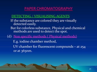 DETECTING / VISUALISING AGENTS
If the substance are colored they are visually
detected easily.
But for colorless substance, Physical and chemical
methods are used to detect the spot.
(d) Non specific methods ( Physical methods)
E.g. iodine chamber method,
UV chamber for fluorescent compounds – at 254
or at 365nm.
PAPER CHROMATOGRAPHY
21
 