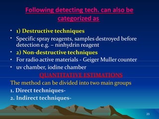 Following detecting tech. can also be
categorized as
•
•
•
1) Destructive techniques
Specific spray reagents, samples destroyed before
detection e.g. – ninhydrin reagent
2) Non-destructive techniques
•
•
For radio active materials - Geiger Muller counter
uv chamber, iodine chamber
QUANTITATIVE ESTIMATIONS
The method can be divided into two main groups
1. Direct techniques-
2. Indirect techniques-
23
 
