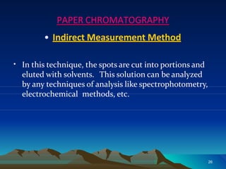 PAPER CHROMATOGRAPHY
• Indirect Measurement Method
26
• In this technique, the spots are cut into portions and
eluted with solvents. This solution can be analyzed
by any techniques of analysis like spectrophotometry,
electrochemical methods, etc.
 