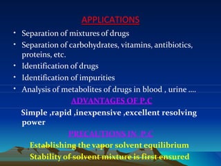 APPLICATIONS
• Separation of mixtures of drugs
•
•
Separation of carbohydrates, vitamins, antibiotics,
proteins, etc.
Identification of drugs
•
•
Identification of impurities
Analysis of metabolites of drugs in blood , urine ….
ADVANTAGES OF P.C
Simple ,rapid ,inexpensive ,excellent resolving
power
PRECAUTIONS IN P.C
Establishing the vapor solvent equilibrium
Stability of solvent mixture is first ensured
 
