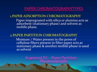 PAPER CHROMATOGRAPHYTYPES
1.PAPER ADSORPTION CHROMATOGRAPHY
Paper impregnated with silica or alumina acts as
adsorbent (stationary phase) and solvent as
mobile phase.
2.PAPER PARTITION CHROMATOGRAPHY
Moisture / Water present in the pores of
cellulose fibers present in filter paper acts as
stationary phase & another mobile phase is used
as solvent
In general P.C – Paper Partition
Chromatography
4
 