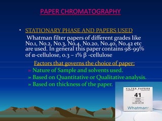 PAPER CHROMATOGRAPHY
• STATIONARY PHASE AND PAPERS USED
Whatman filter papers of different grades like
No.1, No.2, No.3, No.4, No.20, No.40, No.42 etc
are used. In general this paper contains 98-99%
of α-cellulose, 0.3 – 1% β -cellulose
Factors that governs the choice of paper:
» Nature of Sample and solvents used.
» Based on Quantitative or Qualitative analysis.
» Based on thickness of the paper.
7
 