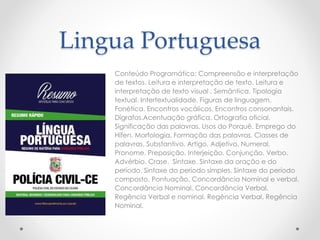 Lingua Portuguesa
Conteúdo Programático: Compreensão e interpretação
de textos. Leitura e interpretação de texto. Leitura e
interpretação de texto visual . Semântica. Tipologia
textual. Intertextualidade. Figuras de linguagem.
Fonética. Encontros vocálicos. Encontros consonantais.
Dígrafos.Acentuação gráfica. Ortografia oficial.
Significação das palavras. Usos do Porquê. Emprego do
Hífen. Morfologia. Formação das palavras. Classes de
palavras. Substantivo. Artigo. Adjetivo. Numeral.
Pronome. Preposição. Interjeição. Conjunção. Verbo.
Advérbio. Crase. Sintaxe. Sintaxe da oração e do
período. Sintaxe do período simples. Sintaxe do período
composto. Pontuação. Concordância Nominal e verbal.
Concordância Nominal. Concordância Verbal.
Regência Verbal e nominal. Regência Verbal. Regência
Nominal.
 