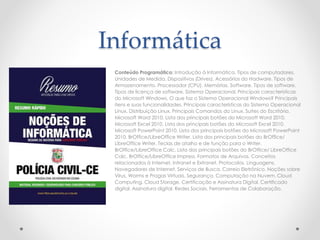 Informática
Conteúdo Programático: Introdução à Informática. Tipos de computadores.
Unidades de Medida. Dispositivos (Drives). Acessórios do Hadware. Tipos de
Armazenamento. Processador (CPU). Memórias. Software. Tipos de software.
Tipos de licença de software. Sistema Operacional. Principais características
do Microsoft Windows. O que faz o Sistema Operacional Windows? Principais
itens e suas funcionalidades. Principais características do Sistema Operacional
Linux. Distribuição Linux. Principais Comandos do Linux. Suítes do Escritório.
Microsoft Word 2010. Lista dos principais botões do Microsoft Word 2010.
Microsoft Excel 2010. Lista dos principais botões do Microsoft Excel 2010.
Microsoft PowerPoint 2010. Lista dos principais botões do Microsoft PowerPoint
2010. BrOffice/LibreOffice Writer. Lista dos principais botões do BrOffice/
LibreOffice Writer. Teclas de atalho e de função para o Writer.
BrOffice/LibreOffice Calc. Lista dos principais botões do BrOffice/ LibreOffice
Calc. BrOffice/LibreOffice Impress. Formatos de Arquivos. Conceitos
relacionados à Internet, Intranet e Extranet. Protocolos. Linguagens.
Navegadores de Internet. Serviços de Busca. Correio Eletrônico. Noções sobre
Vírus, Worms e Pragas Virtuais. Segurança. Computação na Nuvem. Cloud
Computing. Cloud Storage. Certificação e Assinatura Digital. Certificado
digital. Assinatura digital. Redes Sociais. Ferramentas de Colaboração.
 