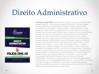 Direito Administrativo
Conteúdo Programático: Administração pública. Conceito. Centralização e
descentralização. Concentração e desconcentração. Teoria do Órgão.
Princípios aplicáveis à Administração Pública. Poderes Administrativos.
Características dos poderes. Poder de polícia. Poder hierárquico. Poder
disciplinar. Poder normativo/regulamentar. Ato administrativo. Conceito.
Atributos do ato administrativo. Elementos ou requisitos do ato administrativo.
Classificação dos atos administrativos. Espécies de atos administrativos.
Extinção dos atos administrativos. Controle da administração pública.
Mecanismos para o exercício do controle da atuação da Administração.
Responsabilidade civil do Estado. Responsabilidades subjetiva e Objetiva.
Processo Administrativo Federal. Fases do processo administrativo. Lei do
processo administrativo - Lei No 9.784 / 99. Agentes Públicos. Acesso e
investidura em cargos, empregos e funções públicas. Remuneração dos
servidores e dos agentes políticos. Acúmulo de cargos públicos, empregos e
funções. Servidor público no exercício de mandato eletivo. Previdência dos
Servidores Efetivos. Modalidades de aposentadoria dos servidores Efetivos.
Regime jurídico dos servidores públicos civis da União - Lei no 8.112/90.
Improbidade Administrativa.Sujeitos Passivos e Ativos nos Atos de
Improbidade Administrativa. Sanções decorrentes do ato de Improbidade
Administrativa. Lei de Improbidade Administrativa – Lei No 8.429/92. Licitação.
Conceito. Princípios. Modalidades de licitação. Licitação Dispensável.
Licitação inexigível. Revogação e anulação do processo licitatório. Principais
artigos da lei de Licitações - Lei no 8.666/1993.
 