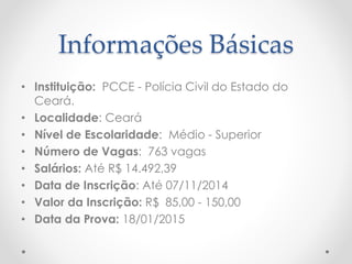 Informações Básicas
• Instituição: PCCE - Polícia Civil do Estado do
Ceará.
• Localidade: Ceará
• Nível de Escolaridade: Médio - Superior
• Número de Vagas: 763 vagas
• Salários: Até R$ 14.492,39
• Data de Inscrição: Até 07/11/2014
• Valor da Inscrição: R$ 85,00 - 150,00
• Data da Prova: 18/01/2015
 