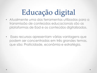 Educação digital
• Atualmente uma das ferramentas utilizadas para a
transmissão de conteúdos educacionais são as
plataformas de Ead e os conteúdos digitalizados.
• Esses recursos apresentam várias vantagens que
podem ser concentradas em três grandes temas,
que são: Praticidade, econômia e estratégia.
 