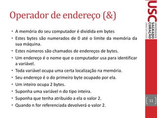 Operador de endereço (&)
• A memória do seu computador é dividida em bytes
• Estes bytes são numerados de 0 até o limite da memória da
sua máquina.
• Estes números são chamados de endereços de bytes.
• Um endereço é o nome que o computador usa para identificar
a variável.
• Toda variável ocupa uma certa localização na memória.
• Seu endereço é o do primeiro byte ocupado por ela.
• Um inteiro ocupa 2 bytes.
• Suponha uma variável n do tipo inteira.
• Suponha que tenha atribuido a ela o valor 2.
• Quando n for referenciada devolverá o valor 2.

11

 
