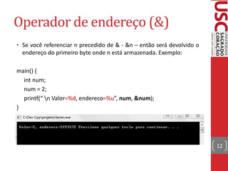 Operador de endereço (&)
• Se você referenciar n precedido de & - &n – então será devolvido o
endereço do primeiro byte onde n está armazenada. Exemplo:
main() {
int num;
num = 2;
printf(“ n Valor=%d, endereco=%u”, num, &num);
}

12

 
