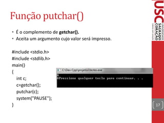 Função putchar()
• É o complemento de getchar().
• Aceita um argumento cujo valor será impresso.
#include <stdio.h>
#include <stdlib.h>
main()
{
int c;
c=getchar();
putchar(c);
system("PAUSE");
}

17

 