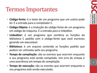 Termos Importantes
• Código-fonte: é o texto de um programa que um usário pode
ler. É a entrada para o compilador C.
• Código-Objeto: é a tradução do código-fonte de um programa
em código de máquina. É a entrada para o linkeditor.
• Linkeditor: é um programa que combina as funções da
biblioteca C padrão com o código-fonte que você escreveu
gerando um executável.
• Biblioteca: é um arquivo contendo as funções padrão que
podem ser utilizadas pelo seu programa.
• Tempo de compilação: são os eventos que ocorrem enquanto
o seu programa está sendo compilado. Um erro de sintaxe é
uma ocorrência em tempo de compilação.
• Tempo de execução: são os eventos que ocorrem enquanto o
seu programa está sendo executado.

2

 