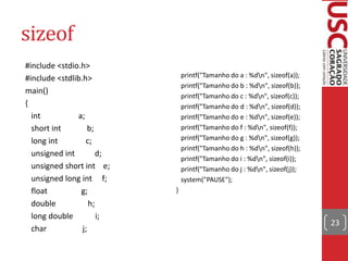 sizeof
#include <stdio.h>
#include <stdlib.h>
main()
{
int
a;
short int
b;
long int
c;
unsigned int
d;
unsigned short int e;
unsigned long int f;
float
g;
double
h;
long double
i;
char
j;

printf("Tamanho do a : %dn", sizeof(a));
printf("Tamanho do b : %dn", sizeof(b));
printf("Tamanho do c : %dn", sizeof(c));
printf("Tamanho do d : %dn", sizeof(d));
printf("Tamanho do e : %dn", sizeof(e));
printf("Tamanho do f : %dn", sizeof(f));
printf("Tamanho do g : %dn", sizeof(g));
printf("Tamanho do h : %dn", sizeof(h));
printf("Tamanho do i : %dn", sizeof(i));
printf("Tamanho do j : %dn", sizeof(j));
system("PAUSE");
}

23

 