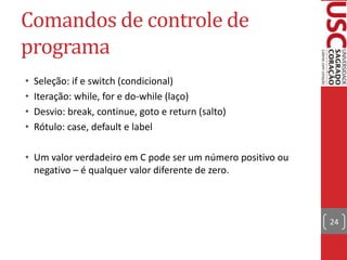 Comandos de controle de
programa
•
•
•
•

Seleção: if e switch (condicional)
Iteração: while, for e do-while (laço)
Desvio: break, continue, goto e return (salto)
Rótulo: case, default e label

• Um valor verdadeiro em C pode ser um número positivo ou
negativo – é qualquer valor diferente de zero.

24

 