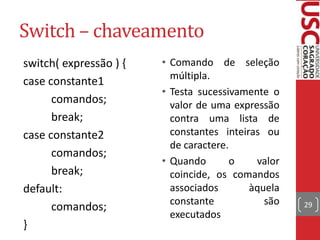 Switch – chaveamento
switch( expressão ) {
case constante1
comandos;
break;
case constante2
comandos;
break;
default:
comandos;
}

• Comando de seleção
múltipla.
• Testa sucessivamente o
valor de uma expressão
contra uma lista de
constantes inteiras ou
de caractere.
• Quando
o
valor
coincide, os comandos
associados
àquela
constante
são
executados

29

 