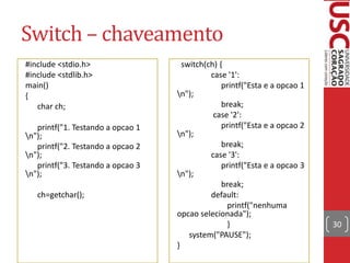 Switch – chaveamento
#include <stdio.h>
#include <stdlib.h>
main()
{
char ch;
printf("1. Testando a opcao 1
n");
printf("2. Testando a opcao 2
n");
printf("3. Testando a opcao 3
n");
ch=getchar();

switch(ch) {
case '1':
printf("Esta e a opcao 1
n");
break;
case '2':
printf("Esta e a opcao 2
n");
break;
case '3':
printf("Esta e a opcao 3
n");
break;
default:
printf("nenhuma
opcao selecionada");
}
system("PAUSE");
}

30

 