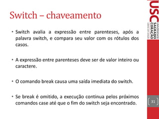 Switch – chaveamento
• Switch avalia a expressão entre parenteses, após a
palavra switch, e compara seu valor com os rótulos dos
casos.
• A expressão entre parenteses deve ser de valor inteiro ou
caractere.
• O comando break causa uma saída imediata do switch.

• Se break é omitido, a execução continua pelos próximos
comandos case até que o fim do switch seja encontrado.

31

 