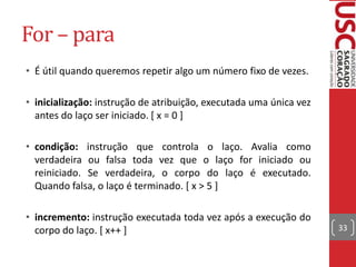 For – para
• É útil quando queremos repetir algo um número fixo de vezes.
• inicialização: instrução de atribuição, executada uma única vez
antes do laço ser iniciado. [ x = 0 ]
• condição: instrução que controla o laço. Avalia como
verdadeira ou falsa toda vez que o laço for iniciado ou
reiniciado. Se verdadeira, o corpo do laço é executado.
Quando falsa, o laço é terminado. [ x > 5 ]

• incremento: instrução executada toda vez após a execução do
corpo do laço. [ x++ ]

33

 