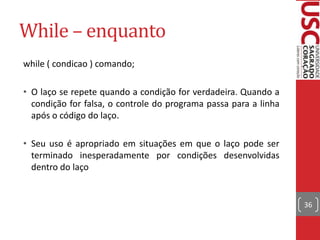 While – enquanto
while ( condicao ) comando;
• O laço se repete quando a condição for verdadeira. Quando a
condição for falsa, o controle do programa passa para a linha
após o código do laço.
• Seu uso é apropriado em situações em que o laço pode ser
terminado inesperadamente por condições desenvolvidas
dentro do laço

36

 