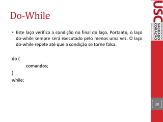 Do-While
• Este laço verifica a condição no final do laço. Portanto, o laço
do-while sempre será executado pelo menos uma vez. O laço
do-while repete até que a condição se torne falsa.
do {
comandos;
}
while;

38

 